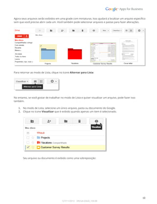  
Agora seus arquivos serão exibidos em uma grade com miniaturas. Isso ajudará a localizar um arquivo específico 
sem que você precise abrir cada um. Você também pode selecionar arquivos e pastas para fazer alterações. 
 
 
 
Para retornar ao modo de Lista, clique no ícone Alternar para Lista: 
 
 
 
No entanto, se você gostar de trabalhar no modo de Lista e quiser visualizar um arquivo, pode fazer isso 
também. 
 
1. No modo de Lista, selecione um único arquivo, pasta ou documento do Google. 
2. Clique no ícone Visualizar que é exibido quando apenas um item é selecionado. 
 
 
 
Seu arquivo ou documento é exibido como uma sobreposição: 
 
 
10 
127/11/2013    DN:GA-GSGD_103.00 
 
