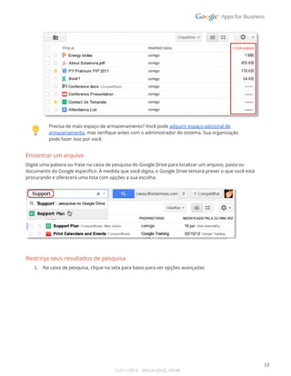  
 
 
Precisa de mais espaço de armazenamento? Você pode adquirir espaço adicional de 
armazenamento, mas verifique antes com o administrador do sistema. Sua organização 
pode fazer isso por você.  
Encontrar um arquivo 
Digite uma palavra ou frase na caixa de pesquisa do Google Drive para localizar um arquivo, pasta ou 
documento do Google específico. À medida que você digita, o Google Drive tentará prever o que você está 
procurando e oferecerá uma lista com opções a sua escolha.  
 
 
 
Restrinja seus resultados de pesquisa 
1. Na caixa de pesquisa, clique na seta para baixo para ver opções avançadas: 
 
 
13 
127/11/2013    DN:GA-GSGD_103.00 
 