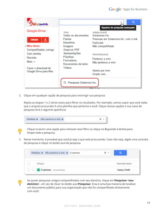  
 
 
2. Clique em qualquer opção de pesquisa para restringir sua pesquisa. 
 
Repita as etapas 1 e 2 várias vezes para filtrar os resultados. Por exemplo, vamos supor que você saiba 
que o arquivo procurado é uma planilha que pertence a você. Clique nessas opções e sua caixa de 
pesquisa terá a seguinte aparência: 
 
 
 
Clique no x em uma opção para remover esse filtro ou clique no X grande à direita para 
limpar toda a pesquisa. 
3. Nesse momento, é provável que você já veja o que está procurando. Caso não veja, digite uma consulta  
de pesquisa e clique no botão azul de pesquisa. 
 
 
 
Se quiser pesquisar artigos compartilhados com seu domínio, clique em Pesquisar <seu 
domínio> , em vez de clicar no botão azul Pesquisar. Essa é uma boa maneira de localizar 
um documento público para sua organização que não foi compartilhado diretamente  
com você. 
 
14 
127/11/2013    DN:GA-GSGD_103.00 
 