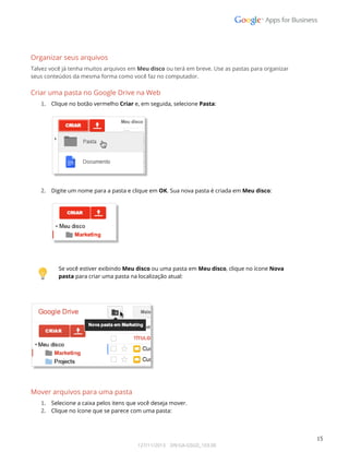  
 
Organizar seus arquivos 
Talvez você já tenha muitos arquivos em Meu disco ou terá em breve. Use as pastas para organizar  
seus conteúdos da mesma forma como você faz no computador.  
Criar uma pasta no Google Drive na Web 
1. Clique no botão vermelho Criar e, em seguida, selecione Pasta: 
 
 
 
2. Digite um nome para a pasta e clique em OK. Sua nova pasta é criada em Meu disco: 
 
 
 
 
 
Se você estiver exibindo Meu disco ou uma pasta em Meu disco, clique no ícone Nova 
pasta para criar uma pasta na localização atual: 
 
 
 
 
Mover arquivos para uma pasta 
1. Selecione a caixa pelos itens que você deseja mover. 
2. Clique no ícone que se parece com uma pasta: 
 
 
15 
127/11/2013    DN:GA-GSGD_103.00 
 