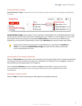  
Compartilhados comigo  
Compartilhados comigo é onde você encontra os arquivos, pastas e documentos do Google compartilhados  
com você: 
 
 
 
Compartilhados comigo mostra apenas os itens que foram compartilhados com você deliberadamente. Você 
não encontrará nesse local itens que foram compartilhados com o “Público” ou com “Qualquer um com o link”. 
Para localizar esses itens, pesquise na visualização Todos os itens. Se for preciso fazer referência com 
frequência a um documento compartilhado, arraste-o para Meu disco para que ele também seja exibido.   
 
 
Você está procurando uma pasta que foi compartilhada com você? Clique em Classificar > 
Título na visualização Compartilhados comigo para exibir primeiro todas as pastas que 
foram compartilhadas com você. 
 
 
Visualizações Com estrela e Recentes 
Clique em Com estrela para ver todos os itens marcados com uma estrela. Basta clicar na estrela à esquerda de 
um item para marcá-lo. As estrelas, que são como “marcadores” ou “favoritos” em um navegador, marcam os  
sites da Web que você deseja acessar com frequência. 
 
Use a visualização Recente para ver em ordem cronológica inversa todos os arquivos particulares  
e compartilhados que você abriu. Essa á uma ótima maneira de encontrar rapidamente seus itens  
mais recentes. 
Atividade e Todos os itens 
Clique em Mais na coluna à esquerda para exibir algumas visualizações adicionais: 
 
 
4 
127/11/2013    DN:GA-GSGD_103.00 
 