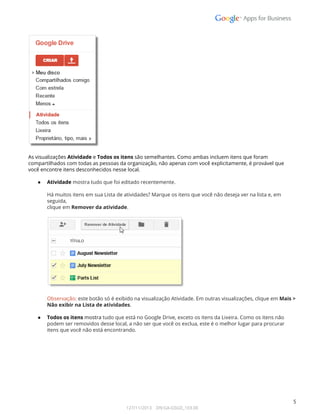  
 
 
As visualizações Atividade e Todos os itens são semelhantes. Como ambas incluem itens que foram 
compartilhados com todas as pessoas da organização, não apenas com você explicitamente, é provável que  
você encontre itens desconhecidos nesse local. 
 
● Atividade mostra tudo que foi editado recentemente.  
 
Há muitos itens em sua Lista de atividades? Marque os itens que você não deseja ver na lista e, em 
seguida,  
clique em Remover da atividade. 
 
 
 
Observação: este botão só é exibido na visualização Atividade. Em outras visualizações, clique em Mais >  
Não exibir na Lista de atividades. 
 
● Todos os itens mostra tudo que está no Google Drive, exceto os itens da Lixeira. Como os itens não 
podem ser removidos desse local, a não ser que você os exclua, este é o melhor lugar para procurar 
itens que você não está encontrando. 
 
 
   
 
5 
127/11/2013    DN:GA-GSGD_103.00 
 