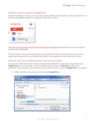  
Adicionar arquivos e pastas ao Google Drive 
Quando você estiver pronto para criar novos documentos, planilhas, apresentações e muito mais, basta clicar no 
botão vermelho Criar e selecionar um aplicativo na lista para começar. 
 
 
Veja Como usar os documentos, planilhas e apresentações do Google para aprender mais sobre o uso desses 
aplicativos de produtividade. 
Você tem arquivos e pastas que deseja adicionar ao Google Drive? É fácil sincronizar esses arquivos ou fazer 
upload deles para adicioná-los ao Google Drive na Web e a seus dispositivos móveis. Veja como funciona: 
Adicionar arquivos ao Google Drive por meio da sincronização 
Se você ou seu administrador tiver instalado o Google Drive para Mac/PC, qualquer item adicionado à pasta 
Google Drive em seu computador será sincronizado automaticamente com Meu disco na Web e seus 
dispositivos móveis. Portanto, você só precisa mover ou salvar arquivos na pasta do Google Drive. Por exemplo: 
 
1. No Microsoft Word, salve seu documento na pasta Google Drive. 
 
 
 
7 
127/11/2013    DN:GA-GSGD_103.00 
 