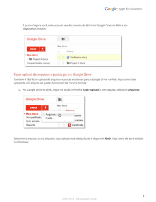  
 
 
E pronto! Agora você pode acessar seu documento do Word no Google Drive na Web e em  
dispositivos móveis: 
 
 
Fazer upload de arquivos e pastas para o Google Drive 
Também é fácil fazer upload de arquivos e pastas existentes para o Google Drive na Web. Veja como fazer 
upload de um arquivo (as pastas funcionam da mesma forma): 
 
1. No Google Drive na Web, clique no botão vermelho Fazer upload e, em seguida, selecione Arquivos: 
 
 
 
 
Selecione o arquivo, ou os arquivos, cujo upload você deseja fazer e clique em Abrir. Veja como ele será exibido 
no Windows: 
 
 
8 
127/11/2013    DN:GA-GSGD_103.00 
 
