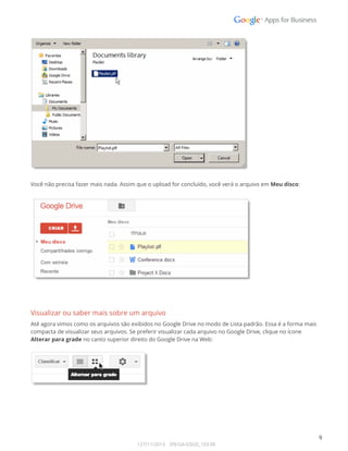  
 
 
Você não precisa fazer mais nada. Assim que o upload for concluído, você verá o arquivo em Meu disco: 
 
 
 
Visualizar ou saber mais sobre um arquivo 
Até agora vimos como os arquivos são exibidos no Google Drive no modo de Lista padrão. Essa é a forma mais 
compacta de visualizar seus arquivos. Se preferir visualizar cada arquivo no Google Drive, clique no ícone 
Alterar para grade no canto superior direito do Google Drive na Web: 
 
 
 
 
 
 
 
9 
127/11/2013    DN:GA-GSGD_103.00 
 