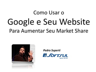 Como Usar o Google e Seu WebsitePara Aumentar Seu Market Share Pedro Superti 