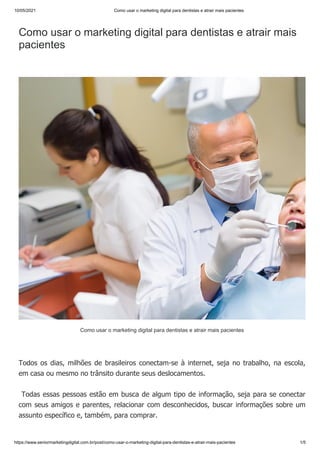 10/05/2021 Como usar o marketing digital para dentistas e atrair mais pacientes
https://www.seniormarketingdigital.com.br/post/como-usar-o-marketing-digital-para-dentistas-e-atrair-mais-pacientes 1/5
Como usar o marketing digital para dentistas e atrair mais
pacientes
Todos os dias, milhões de brasileiros conectam-se à internet, seja no trabalho, na escola,
em casa ou mesmo no trânsito durante seus deslocamentos.
Todas essas pessoas estão em busca de algum tipo de informação, seja para se conectar
com seus amigos e parentes, relacionar com desconhecidos, buscar informações sobre um
assunto específico e, também, para comprar.
Como usar o marketing digital para dentistas e atrair mais pacientes
 