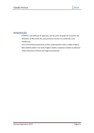 Cláudia Pereira 2014
Sistemas Operativos 0751 Página 2
INTRODUÇÃO:
O PAINT, é um Software de aplicação, que faz parte do grupo de acessórios do
Windows, da Microsoft. Nas suas primeiras versões era conhecido como
Paintbrush.
Com as ferramentas disponíveis no Paint, pode desenhar colorir e editar imagens.
Mas também poderá criar novas imagens simples e projectos criativos ou adicionar
Texto e desenhos a ficheiros de imagens já existentes.
 