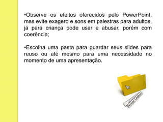 •Observe os efeitos oferecidos pelo PowerPoint,
mas evite exagero e sons em palestras para adultos,
já para criança pode usar e abusar, porém com
coerência;
•Escolha uma pasta para guardar seus slides para
reuso ou até mesmo para uma necessidade no
momento de uma apresentação.
 