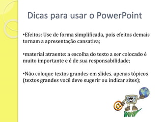 Dicas para usar o PowerPoint
•Efeitos: Use de forma simplificada, pois efeitos demais
tornam a apresentação cansativa;
•material atraente: a escolha do texto a ser colocado é
muito importante e é de sua responsabilidade;
•Não coloque textos grandes em slides, apenas tópicos
(textos grandes você deve sugerir ou indicar sites);
 