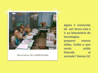 Agora é momento de  sair dessa sala e ir ao laboratório de tecnologias preparar nossos slides. Então o que vocês estão fazendo ai sentada? Vamos lá!Oficina Teórica: TIC e CIBERCULTUIRA
