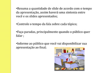 Não coloque textos grandes em slides, apenas tópicos (textos grandes você deve sugerir ou indicar sites);Resuma a quantidade de slide de acordo com o tempo da apresentação, assim haverá uma sintonia entre você e os slides apresentados;