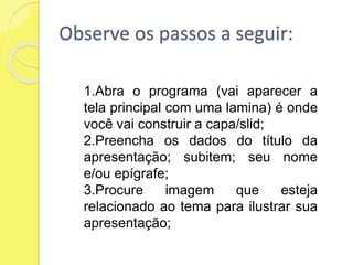 Observe os passos a seguir:
1.Abra o programa (vai aparecer a
tela principal com uma lamina) é onde
você vai construir a capa/slid;
2.Preencha os dados do título da
apresentação; subitem; seu nome
e/ou epígrafe;
3.Procure imagem que esteja
relacionado ao tema para ilustrar sua
apresentação;
 