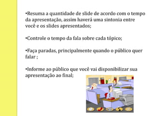 •Resuma a quantidade de slide de acordo com o tempo
da apresentação, assim haverá uma sintonia entre
você e os slides apresentados;
•Controle o tempo da fala sobre cada tópico;
•Faça paradas, principalmente quando o público quer
falar ;
•Informe ao público que você vai disponibilizar sua
apresentação ao final;
 