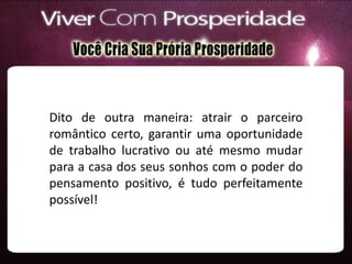 Dito de outra maneira: atrair o parceiro
romântico certo, garantir uma oportunidade
de trabalho lucrativo ou até mesmo mudar
para a casa dos seus sonhos com o poder do
pensamento positivo, é tudo perfeitamente
possível!
 