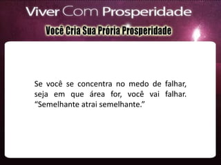 Se você se concentra no medo de falhar,
seja em que área for, você vai falhar.
“Semelhante atrai semelhante.”
 