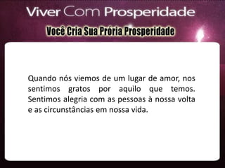 Quando nós viemos de um lugar de amor, nos
sentimos gratos por aquilo que temos.
Sentimos alegria com as pessoas à nossa volta
e as circunstâncias em nossa vida.
 