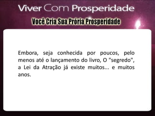 Embora, seja conhecida por poucos, pelo
menos até o lançamento do livro, O "segredo",
a Lei da Atração já existe muitos... e muitos
anos.
 