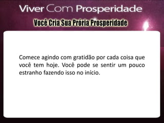 Comece agindo com gratidão por cada coisa que
você tem hoje. Você pode se sentir um pouco
estranho fazendo isso no início.
 