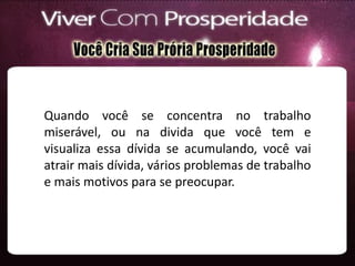Quando você se concentra no trabalho
miserável, ou na divida que você tem e
visualiza essa dívida se acumulando, você vai
atrair mais dívida, vários problemas de trabalho
e mais motivos para se preocupar.
 