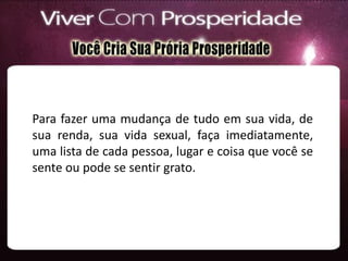 Para fazer uma mudança de tudo em sua vida, de
sua renda, sua vida sexual, faça imediatamente,
uma lista de cada pessoa, lugar e coisa que você se
sente ou pode se sentir grato.
 