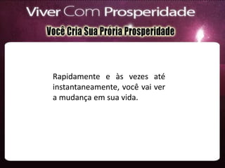 Rapidamente e às vezes até
instantaneamente, você vai ver
a mudança em sua vida.
 