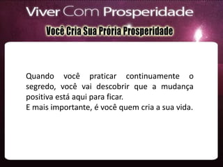 Quando você praticar continuamente o
segredo, você vai descobrir que a mudança
positiva está aqui para ficar.
E mais importante, é você quem cria a sua vida.
 