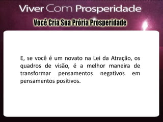E, se você é um novato na Lei da Atração, os
quadros de visão, é a melhor maneira de
transformar pensamentos negativos em
pensamentos positivos.
 