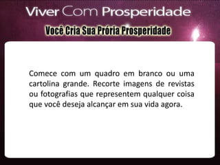 Comece com um quadro em branco ou uma
cartolina grande. Recorte imagens de revistas
ou fotografias que representem qualquer coisa
que você deseja alcançar em sua vida agora.
 