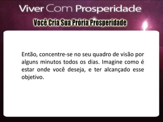 Então, concentre-se no seu quadro de visão por
alguns minutos todos os dias. Imagine como é
estar onde você deseja, e ter alcançado esse
objetivo.
 