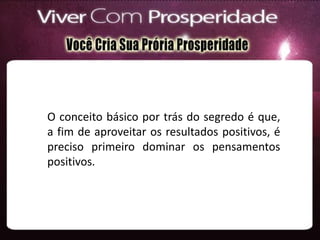 O conceito básico por trás do segredo é que,
a fim de aproveitar os resultados positivos, é
preciso primeiro dominar os pensamentos
positivos.
 