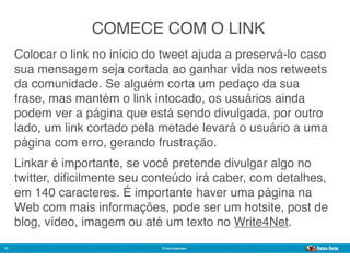 COMECE COM O LINK
     Colocar o link no início do tweet ajuda a preservá-lo caso
     sua mensagem seja cortada ao ganhar vida nos retweets
     da comunidade. Se alguém corta um pedaço da sua
     frase, mas mantém o link intocado, os usuários ainda
     podem ver a página que está sendo divulgada, por outro
     lado, um link cortado pela metade levará o usuário a uma
     página com erro, gerando frustração.
     Linkar é importante, se você pretende divulgar algo no
     twitter, diﬁcilmente seu conteúdo irá caber, com detalhes,
     em 140 caracteres. É importante haver uma página na
     Web com mais informações, pode ser um hotsite, post de
     blog, vídeo, imagem ou até um texto no Write4Net.
10                              @marcogomes
                                                           Sistema de Publicidade para Mídias Sociais
 