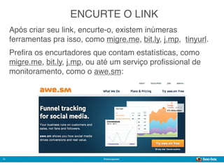 ENCURTE O LINK
     Após criar seu link, encurte-o, existem inúmeras
     ferramentas pra isso, como migre.me, bit.ly, j.mp,  tinyurl.
     Preﬁra os encurtadores que contam estatísticas, como
     migre.me, bit.ly, j.mp, ou até um serviço proﬁssional de
     monitoramento, como o awe.sm:




12                               @marcogomes
                                                             Sistema de Publicidade para Mídias Sociais
 