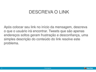 DESCREVA O LINK


     Após colocar seu link no início da mensagem, descreva
     o que o usuário irá encontrar. Tweets que são apenas
     endereços soltos geram frustração e desconﬁança, uma
     simples descrição do conteúdo do link resolve este
     problema.




14                            @marcogomes
                                                       Sistema de Publicidade para Mídias Sociais
 