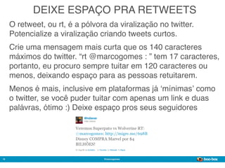 DEIXE ESPAÇO PRA RETWEETS
     O retweet, ou rt, é a pólvora da viralização no twitter.
     Potencialize a viralização criando tweets curtos.
     Crie uma mensagem mais curta que os 140 caracteres
     máximos do twitter. “rt @marcogomes : ” tem 17 caracteres,
     portanto, eu procuro sempre tuitar em 120 caracteres ou
     menos, deixando espaço para as pessoas retuitarem.
     Menos é mais, inclusive em plataformas já ʻmínimasʼ como
     o twitter, se você puder tuitar com apenas um link e duas
     palávras, ótimo :) Deixe espaço pros seus seguidores




16                               @marcogomes
                                                                Sistema de Publicidade para Mídias Sociais
 