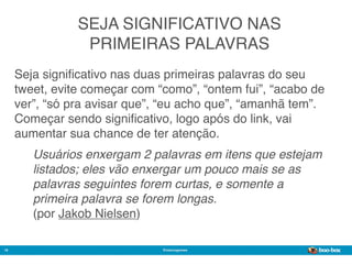 SEJA SIGNIFICATIVO NAS
                 PRIMEIRAS PALAVRAS
     Seja signiﬁcativo nas duas primeiras palavras do seu
     tweet, evite começar com “como”, “ontem fui”, “acabo de
     ver”, “só pra avisar que”, “eu acho que”, “amanhã tem”.
     Começar sendo signiﬁcativo, logo após do link, vai
     aumentar sua chance de ter atenção.
        Usuários enxergam 2 palavras em itens que estejam
        listados; eles vão enxergar um pouco mais se as
        palavras seguintes forem curtas, e somente a
        primeira palavra se forem longas.
        (por Jakob Nielsen)

18                             @marcogomes
                                                         Sistema de Publicidade para Mídias Sociais
 