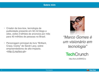 Sobre mim




    •   Criador da boo-box, tecnologia de
        publicidade presente em 50 mil blogs e
        sites, exibe 2 bilhões de anúncios por mês
        para 40 milhões de pessoas no Brasil.                 “Marco Gomes é
    •   Personagem principal do livro “Brilliant,             um visionário em
        Crazy, Cocky” de Sarah Lacy, sobre
        empreendedores de alto-impacto.
                                                                tecnologia”
        <http://j.mp/bcc-pt>


                                                                 http://tcrn.ch/9WKG1z




2                                               @marcogomes
                                                                                         Sistema de Publicidade para Mídias Sociais
 