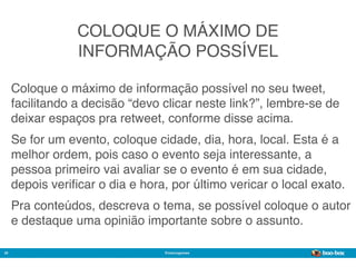 COLOQUE O MÁXIMO DE
                 INFORMAÇÃO POSSÍVEL

     Coloque o máximo de informação possível no seu tweet,
     facilitando a decisão “devo clicar neste link?”, lembre-se de
     deixar espaços pra retweet, conforme disse acima.
     Se for um evento, coloque cidade, dia, hora, local. Esta é a
     melhor ordem, pois caso o evento seja interessante, a
     pessoa primeiro vai avaliar se o evento é em sua cidade,
     depois veriﬁcar o dia e hora, por último vericar o local exato.
     Pra conteúdos, descreva o tema, se possível coloque o autor
     e destaque uma opinião importante sobre o assunto.

20                               @marcogomes
                                                             Sistema de Publicidade para Mídias Sociais
 