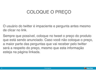 COLOQUE O PREÇO


     O usuário do twitter é impaciente e pergunta antes mesmo
     de clicar no link.
     Sempre que possível, coloque no tweet o preço do produto
     que está sendo anunciado. Caso você não coloque o preço,
     a maior parte das perguntas que vai receber pelo twitter
     será a respeito do preço, mesmo que esta informação
     esteja na página linkada.



22                             @marcogomes
                                                        Sistema de Publicidade para Mídias Sociais
 