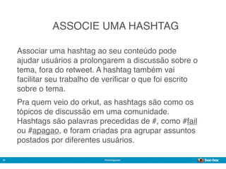 ASSOCIE UMA HASHTAG

     Associar uma hashtag ao seu conteúdo pode
     ajudar usuários a prolongarem a discussão sobre o
     tema, fora do retweet. A hashtag também vai
     facilitar seu trabalho de veriﬁcar o que foi escrito
     sobre o tema.
     Pra quem veio do orkut, as hashtags são como os
     tópicos de discussão em uma comunidade.
     Hashtags são palavras precedidas de #, como #fail
     ou #apagao, e foram criadas pra agrupar assuntos
     postados por diferentes usuários.

26                            @marcogomes
                                                            Sistema de Publicidade para Mídias Sociais
 