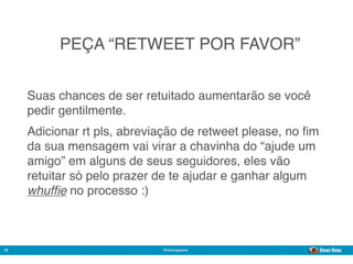 PEÇA “RETWEET POR FAVOR”


     Suas chances de ser retuitado aumentarão se você
     pedir gentilmente.
     Adicionar rt pls, abreviação de retweet please, no ﬁm
     da sua mensagem vai virar a chavinha do “ajude um
     amigo” em alguns de seus seguidores, eles vão
     retuitar só pelo prazer de te ajudar e ganhar algum
     whufﬁe no processo :)



28                           @marcogomes
                                                        Sistema de Publicidade para Mídias Sociais
 