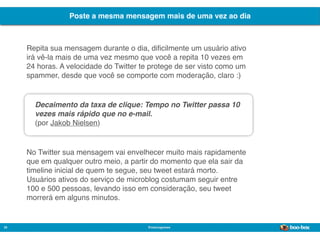 Poste a mesma mensagem mais de uma vez ao dia



     Repita sua mensagem durante o dia, diﬁcilmente um usuário ativo
     irá vê-la mais de uma vez mesmo que você a repita 10 vezes em
     24 horas. A velocidade do Twitter te protege de ser visto como um
     spammer, desde que você se comporte com moderação, claro :)


       Decaimento da taxa de clique: Tempo no Twitter passa 10
       vezes mais rápido que no e-mail.
       (por Jakob Nielsen)


     No Twitter sua mensagem vai envelhecer muito mais rapidamente
     que em qualquer outro meio, a partir do momento que ela sair da
     timeline inicial de quem te segue, seu tweet estará morto.
     Usuários ativos do serviço de microblog costumam seguir entre
     100 e 500 pessoas, levando isso em consideração, seu tweet
     morrerá em alguns minutos.


30                                      @marcogomes
                                                                         Sistema de Publicidade para Mídias Sociais
 