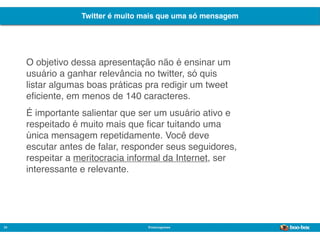 Twitter é muito mais que uma só mensagem




     O objetivo dessa apresentação não é ensinar um
     usuário a ganhar relevância no twitter, só quis
     listar algumas boas práticas pra redigir um tweet
     eﬁciente, em menos de 140 caracteres.
     É importante salientar que ser um usuário ativo e
     respeitado é muito mais que ﬁcar tuitando uma
     única mensagem repetidamente. Você deve
     escutar antes de falar, responder seus seguidores,
     respeitar a meritocracia informal da Internet, ser
     interessante e relevante.




34                                @marcogomes
                                                             Sistema de Publicidade para Mídias Sociais
 