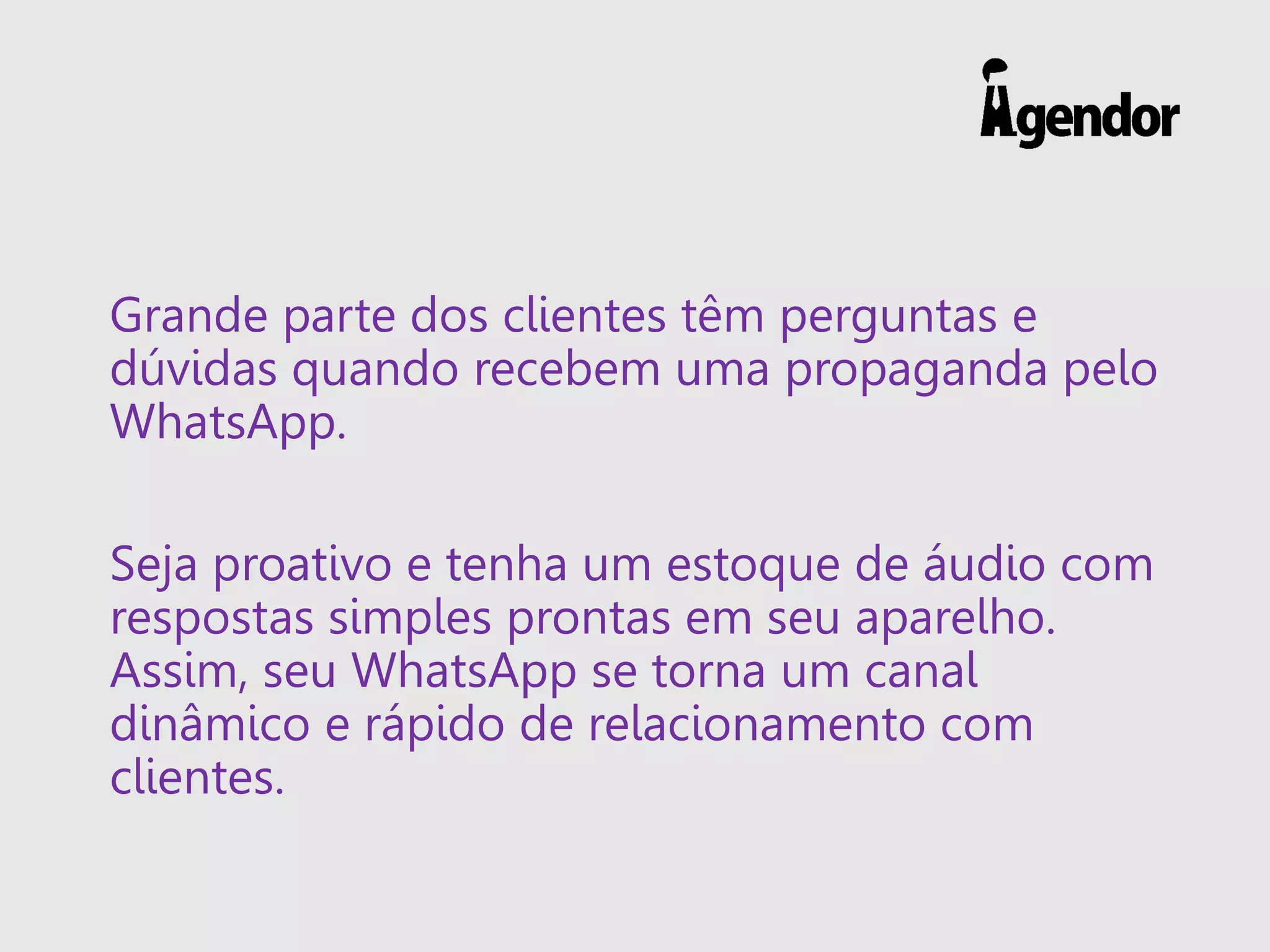 Grande parte dos clientes têm perguntas e
dúvidas quando recebem uma propaganda pelo
WhatsApp.
Seja proativo e tenha um estoque de áudio com
respostas simples prontas em seu aparelho.
Assim, seu WhatsApp se torna um canal
dinâmico e rápido de relacionamento com
clientes.
 