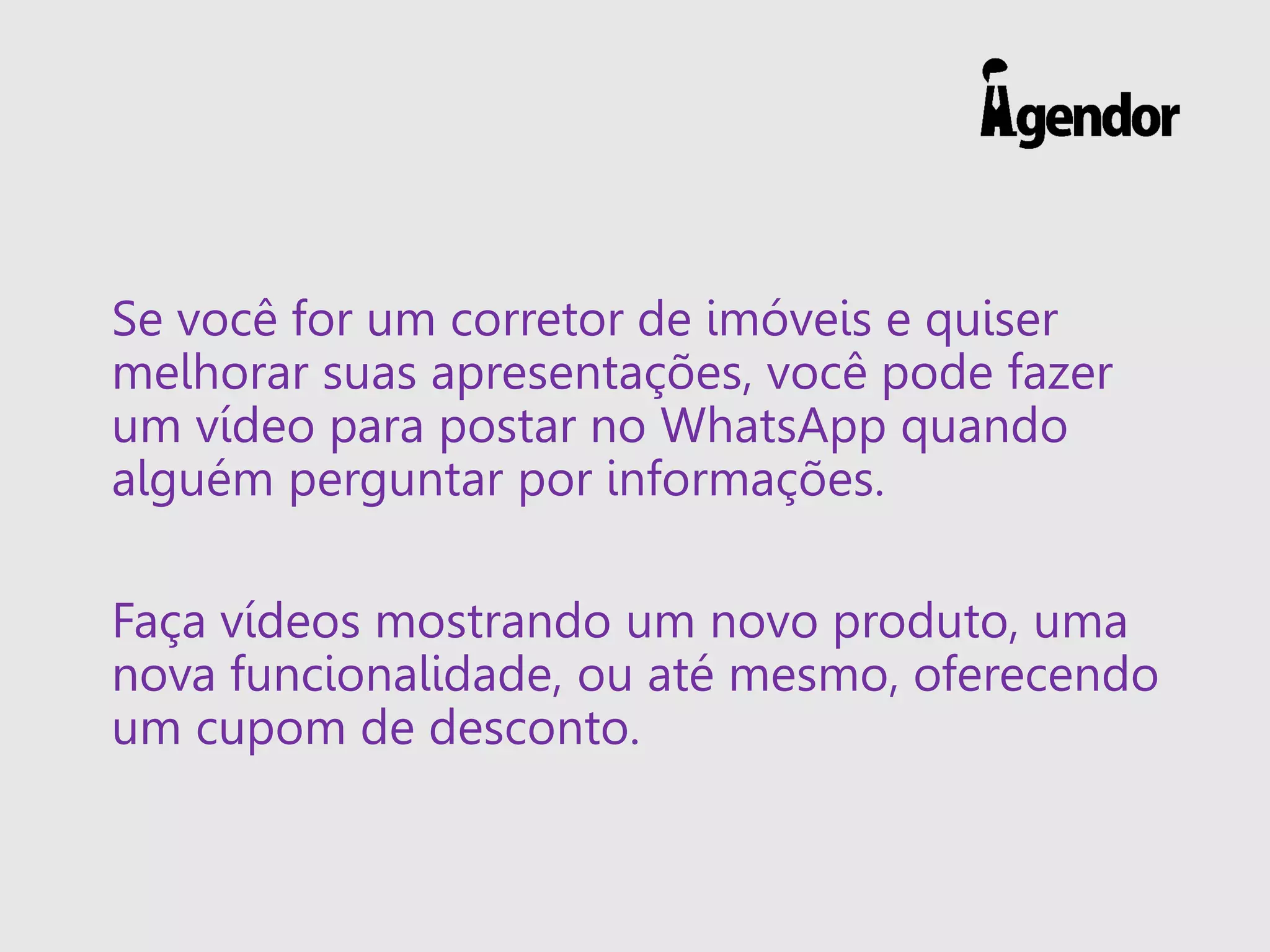 Se você for um corretor de imóveis e quiser
melhorar suas apresentações, você pode fazer
um vídeo para postar no WhatsApp quando
alguém perguntar por informações.
Faça vídeos mostrando um novo produto, uma
nova funcionalidade, ou até mesmo, oferecendo
um cupom de desconto.
 