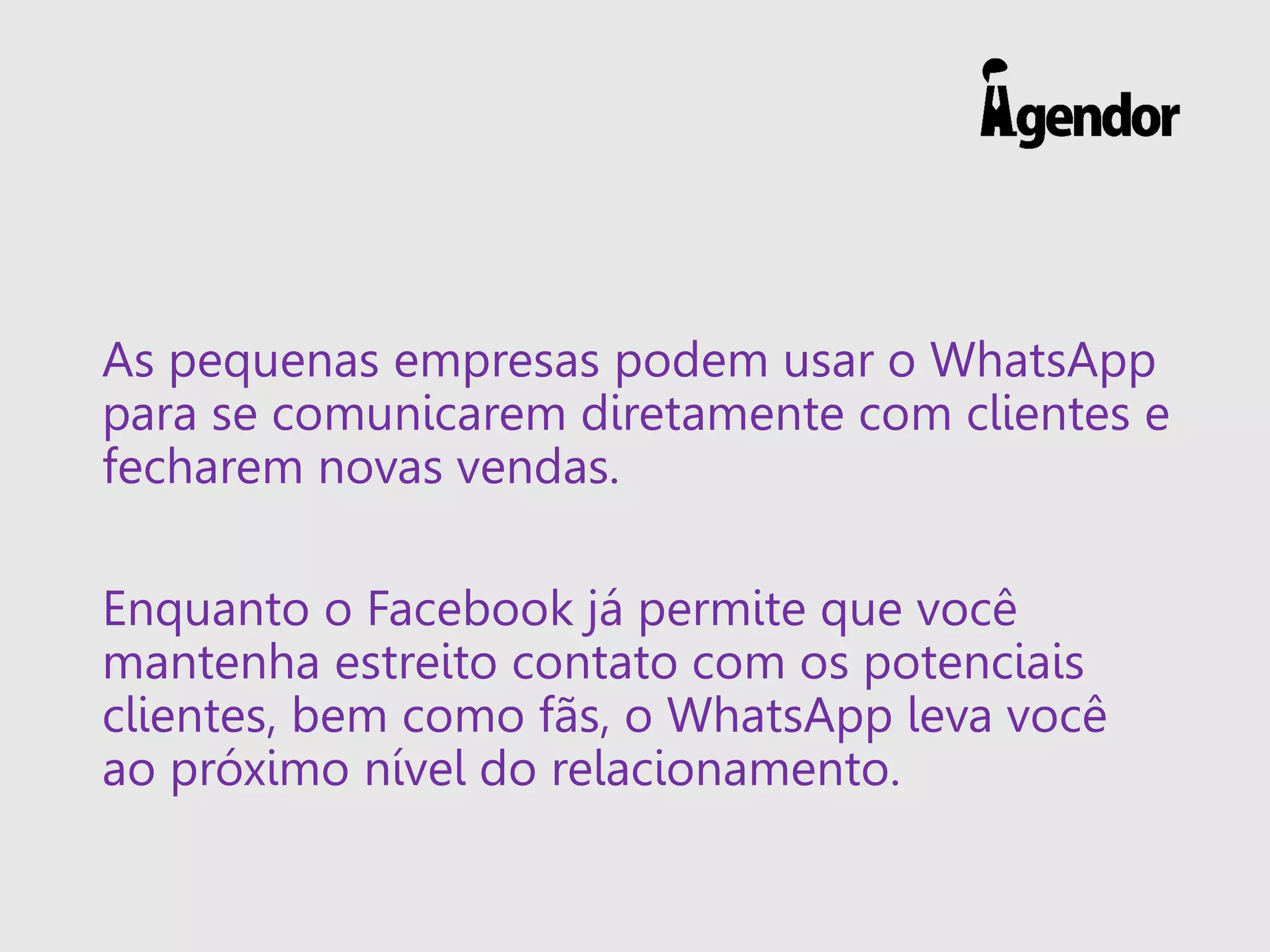 As pequenas empresas podem usar o WhatsApp
para se comunicarem diretamente com clientes e
fecharem novas vendas.
Enquanto o Facebook já permite que você
mantenha estreito contato com os potenciais
clientes, bem como fãs, o WhatsApp leva você
ao próximo nível do relacionamento.
 