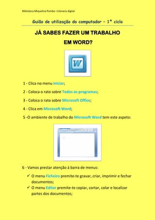 Biblioteca Miquelina Pombo –Literacia digital

Guião de utilização do computador – 1º ciclo

JÁ SABES FAZER UM TRABALHO
EM WORD?

1 - Clica no menu iniciar;
2 - Coloca o rato sobre Todos os programas;
3 - Coloca o rato sobre Microsoft Office;
4 - Clica em Microsoft Word;
5 -O ambiente de trabalho do Microsoft Word tem este aspeto:

6 - Vamos prestar atenção à barra de menus:
 O menu Ficheiro premite-te gravar, criar, imprimir e fechar
documentos;
 O menu Editar premite-te copiar, cortar, colar e localizar
partes dos documentos;

 