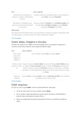 Para Faça o seguinte
Para adicionar marcadores ou
números, ou alterar o alinhamento
do texto
Escolha o texto que você deseja editar e use os botões na
guia Início, no grupo Parágrafo.
Para alterar a orientação de seu
arquivo de vertical para horizontal
ou vice-versa
Toque ou clique em Arquivo e em Configurar página. Na
caixa de diálogo Configurar página, escolha Retrato
(vertical) ou Paisagem (horizontal).
Observação
Para obter mais informações sobre o que cada botão faz, pressione e segure o botão para obter
uma descrição (ou, se estiver usando um mouse, aponte para o botão).
Início da página
Inserir datas, imagens e vínculos
Dê vida a seu arquivo com imagens, insira informações úteis, como gráficos e diagramas, e
vincule ou insira outros arquivos. Use as etapas da tabela a seguir.
Para Faça o seguinte
Inserir a data
atual, hora,
imagens ou
desenhos
Use os botões na guia Início, no grupo Inserir.
Vincular a outro
arquivo ou inseri-
lo
Toque ou clique em Inserir objeto. Na caixa de diálogo Inserir Objeto, toque
ou clique em Criar do arquivo, toque ou clique em Procurar para localizar o
arquivo e toque ou clique em Vincular para inserir e exibir todo o conteúdo
do arquivo. Se você deseja exibir apenas um ícone do arquivo, toque ou clique
em Ícone.
Inserir um
desenho
Na guia Início, no grupo Inserir, clique em Desenho do Paint. Crie o desenho
que deseja inserir e feche o Paint.
Início da página
Exibir arquivos
Ao clicar ou tocar na guia Exibir, você tem opções diferentes. Você pode:
 Tornar seu texto maior ou menor usando o grupo Zoom.
 Ver ou ocultar a régua (que aparece na parte superior do arquivo do WordPad) e a
barra de status (que aparece na parte inferior).
 Alterar as configurações de quebra automática de linha ou a unidade de medida da
régua.
 