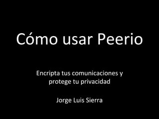 Cómo	
  usar	
  Peerio	
  
Encripta	
  tus	
  comunicaciones	
  y	
  
protege	
  tu	
  privacidad	
  
	
  
Jorge	
  Luis	
  Sierra	
  
	
  
 
