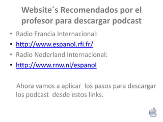 Website´s Recomendados por el
     profesor para descargar podcast
•   Radio Francia Internacional:
•   http://www.espanol.rfi.fr/
•   Radio Nederland Internacional:
•   http://www.rnw.nl/espanol

    Ahora vamos a aplicar los pasos para descargar
    los podcast desde estos links.
 
